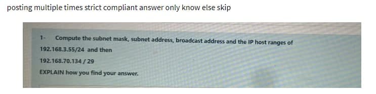 posting multiple times strict compliant answer only know else skip
Compute the subnet mask, subnet address, broadcast address and the IP host ranges of
192.168.3.55/24 and then
192.168.70.134/29
EXPLAIN how you find your answer.
1-