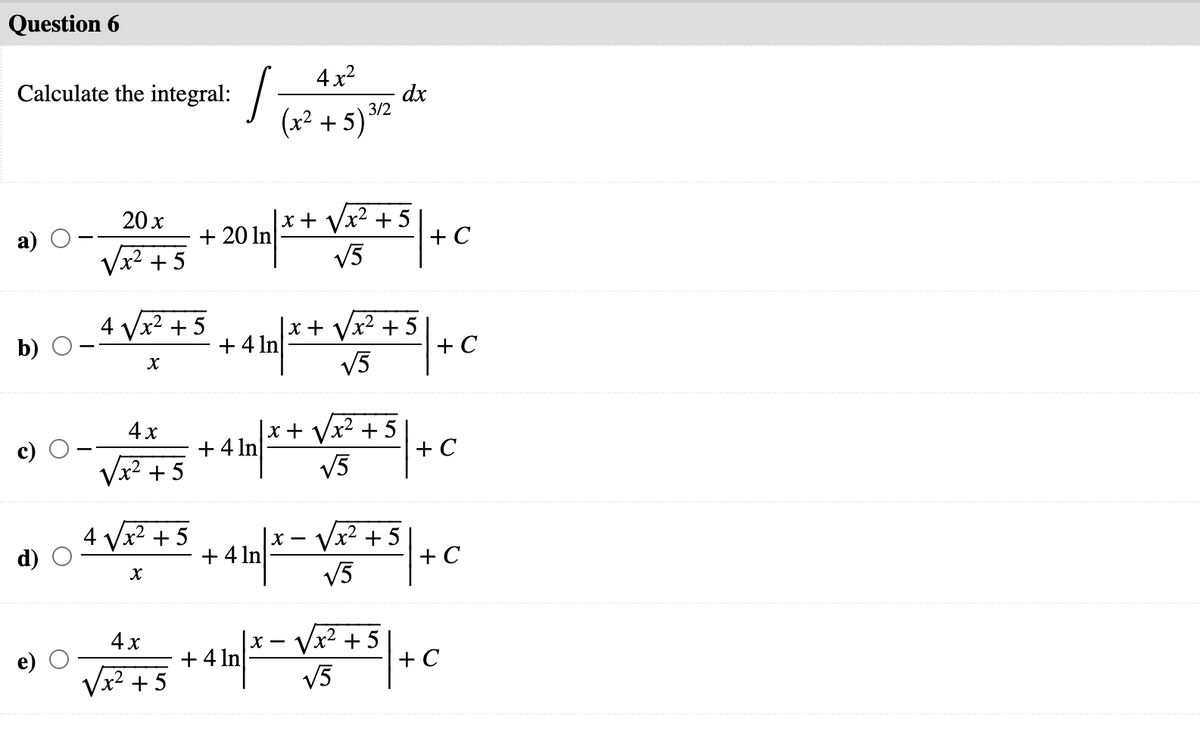 Question 6
4x2
Calculate the integral: -
dx
(x² + 5) 32
|x+ Vx² + 5
+ C
V5
20 x
+ 20 In
Vx2 +5
4 Vx2 + 5
+ 4 In
|x+ Vx² + 5
+ C
V3
b)
|x+ Vx² + 5
+ C
V5
4x
+ 4 In
Vx² +5
4 Vx2 + 5
+ 4 In
|x – Vx² + 5
+ C
V5
4x
+ 4 In
x² + 5
Vx2 + 5
+ C
V5
