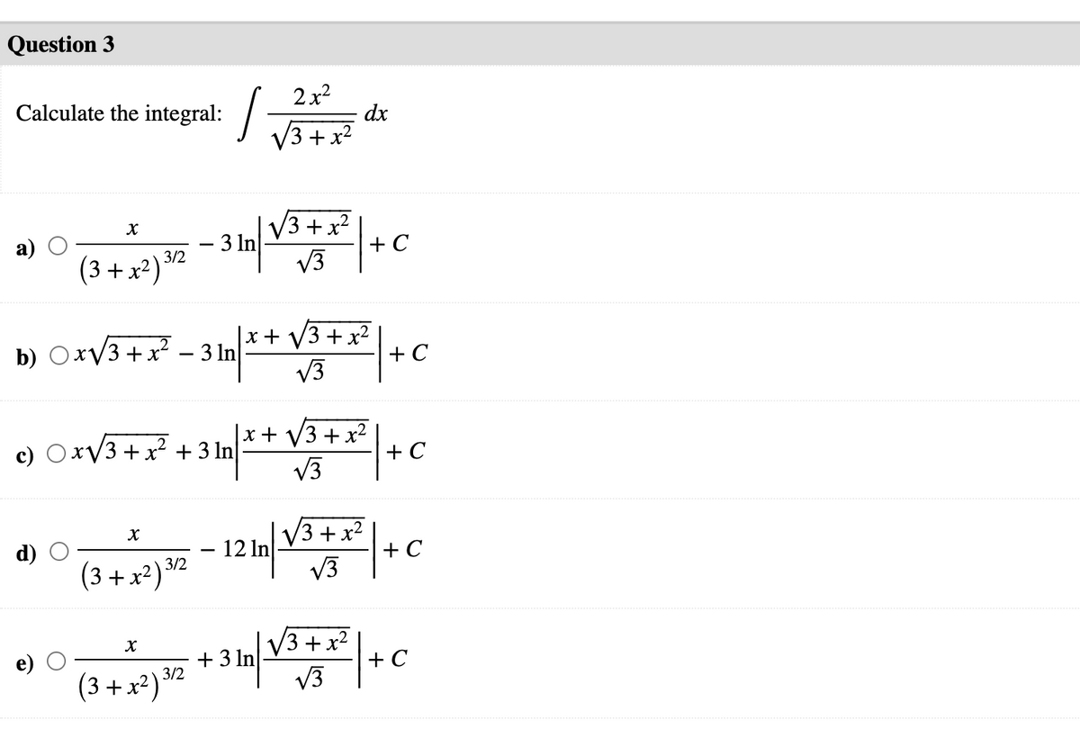 Question 3
2x?
dx
V3 + x2
Calculate the integral:
V3 +x
+ C
V3
2.
a)
(3 + x²) 32
b) OxV3 +x? – 3 ln|
x+ V3 + x²
+ C
V3
x+ V3 + x²
+ C
V3
c) OxV3 + x² + 3 ln
V3 + x2
+ C
V3
d)
- 12 In
(3 + x²) 3/2
+ 3 In
3/2
V3 +x2
V3
+ C
(3 + x²)
