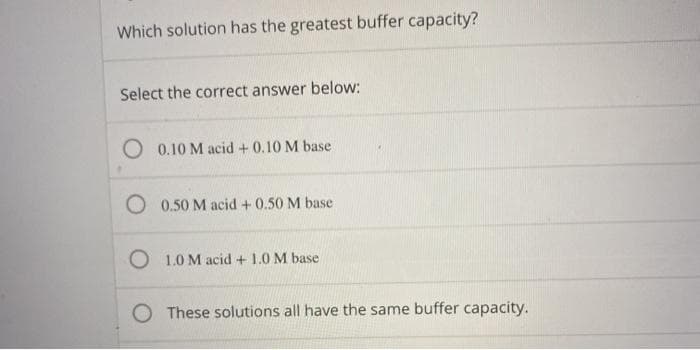 Which solution has the greatest buffer capacity?
Select the correct answer below:
0.10 M acid + 0.10 M base
O 0.50 M acid + 0.50 M base
O 1.0 M acid + 1.0 M base
O These solutions all have the same buffer capacity.
