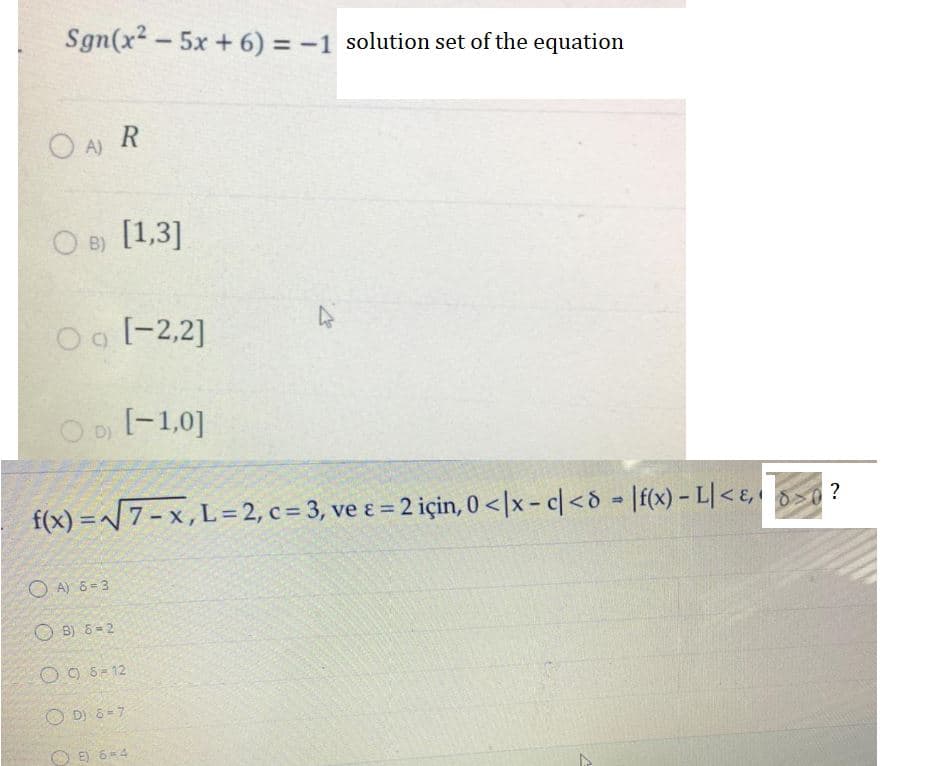 Sgn(x2 - 5x +6) = -1 solution set of the equation
O A) R
B) [1,3]
O o [-2,2]
O D [-1,0]
f(x) =7- x, L=2, c= 3, ve ɛ = 2 için, 0 <|x - c|<d [f(x) - L| < ɛ, >0 ?
O A) 6 = 3
O B) 6-2
O 9 6- 12
O D) 6 =7
O E) 6=4
