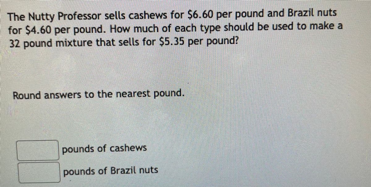 The Nutty Professor sells cashews for $6.60 per pound and Brazil nuts
for $4.60 per pound. How much of each type should be used to make a
32 pound mixture that sells for $5.35 per pound?
Round answers to the nearest pound.
pounds of cashews
pounds of Brazil nuts
