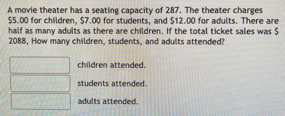 A movie theater has a seating capacity of 287. The theater charges
$5.00 for children, $7.00 for students, and $12.00 for adults. There are
half as many adults as there are children. If the total ticket sales was $
2088, How many children, students, and adults attended?
children attended.
students attended.
adults attended.
