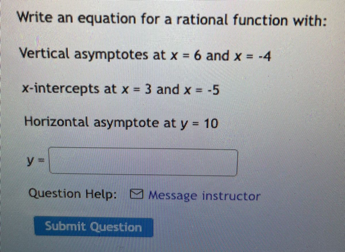 Write an equation for a rational function with:
Vertical asymptotes at x = 6 and x = -4
%3D
x-intercepts at x = 3 and x = -5
Horizontal asymptote at y 10
y3D
Question Help: M Message instructor
Submit Question
