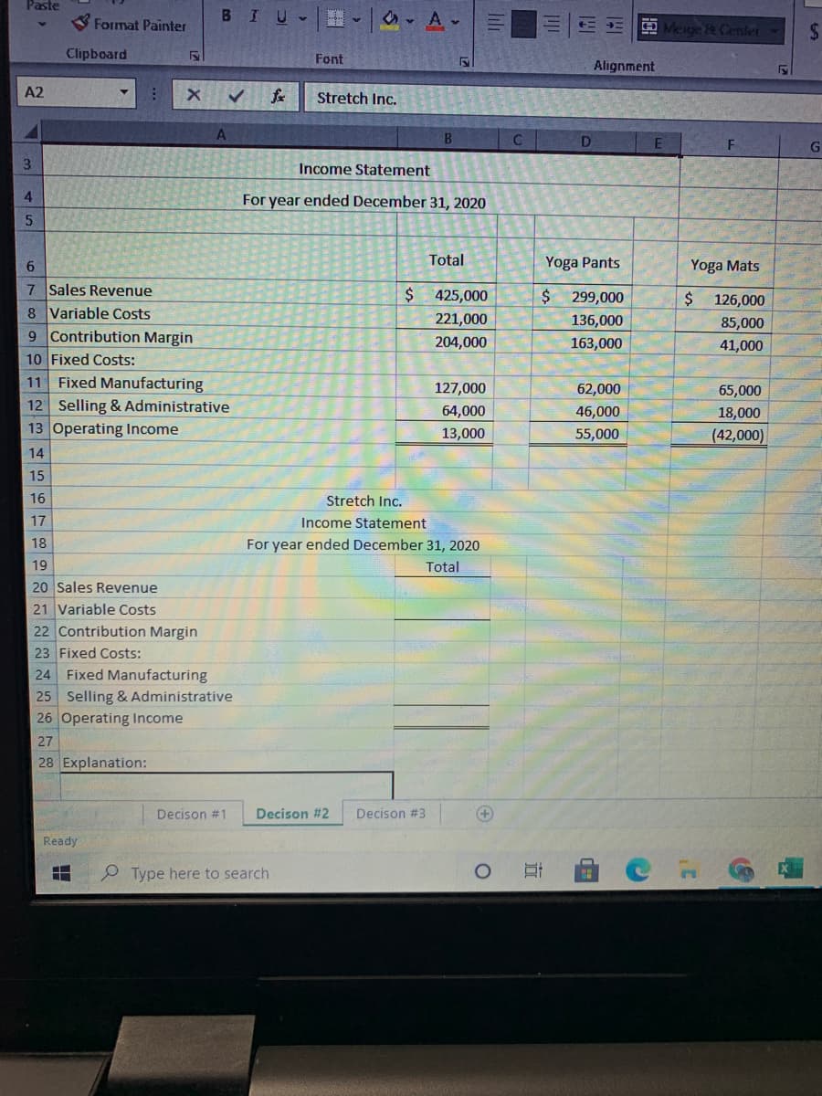 Paste
BIU-
Format Painter
O Menge & Center
24
Clipboard
Font
Alignment
A2
Stretch Inc.
A
B.
C.
D
E
3.
Income Statement
For year ended December 31, 2020
Total
Yoga Pants
Yoga Mats
7 Sales Revenue
$425,000
$299,000
$ 126,000
85,000
8 Variable Costs
9 Contribution Margin
10 Fixed Costs:
11 Fixed Manufacturing
12 Selling & Administrative
221,000
136,000
204,000
163,000
41,000
127,000
62,000
65,000
64,000
46,000
18,000
13 Operating Income
13,000
55,000
(42,000)
14
15
16
Stretch Inc.
17
Income Statement
18
For year ended December 31, 2020
19
Total
20 Sales Revenue
21 Variable Costs
22 Contribution Margin
23 Fixed Costs:
24 Fixed Manufacturing
25 Selling & Administrative
26 Operating Income
27
28 Explanation:
Decison #1
Decison #2
Decison #3
+)
Ready
Type here to search
近
