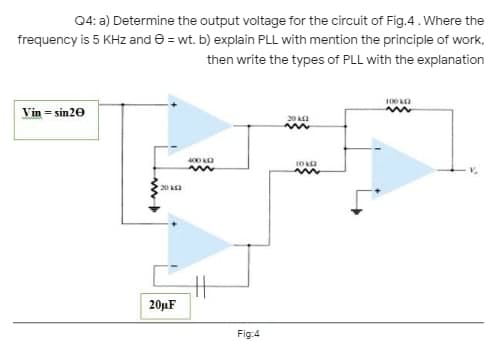 04: a) Determine the output voltage for the circuit of Fig.4 . Where the
frequency is 5 KHz and e = wt. b) explain PLL with mention the principle of work,
then write the types of PLL with the explanation
100 O
Vin = sin20
20 a
400 a
20 Aa
20µF
Fig:4
