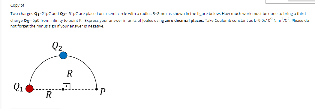 Соpy of
Two charges Q1=21µC and Q2=-51µC are placed on a semi-circle with a radius R=8mm as shown in the figure below. How much work must be done to bring a third
charge Q3=-5µC from infinity to point P. Express your answer in units of Joules using zero decimal places. Take Coulomb constant as k=9.0x10° N.m2/c2. Please do
not forget the minus sign if your answer is negative.
Q2
Q1
R
P
