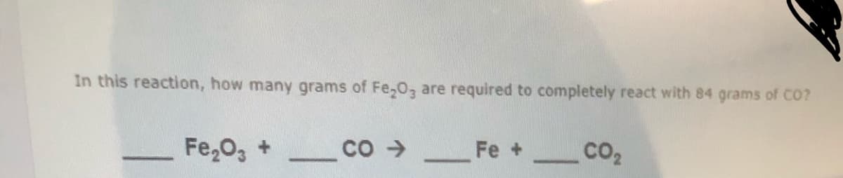 In this reaction, how many grams of Fe,O, are required to completely react with 84 grams of CO?
Fe,0, +
Co >
Fe + CO2
