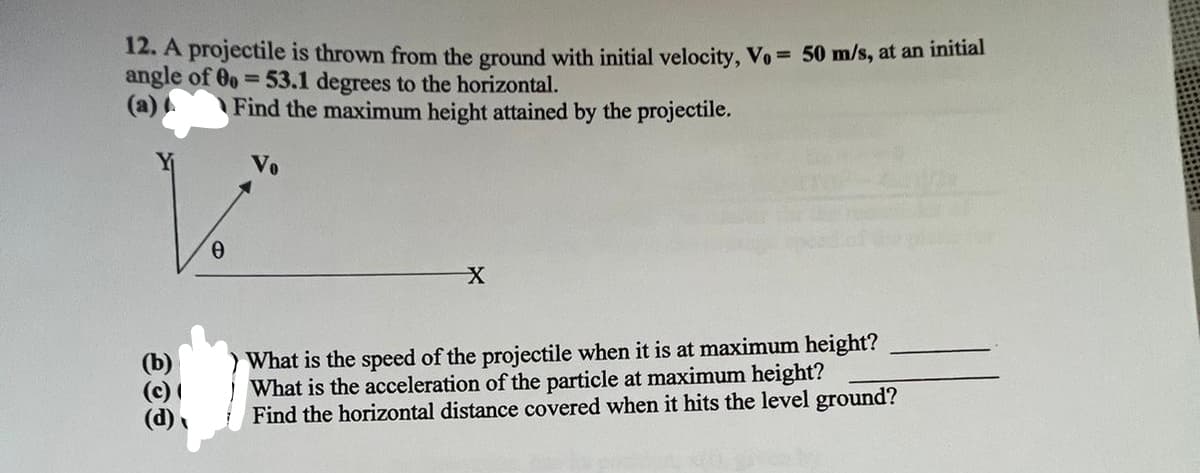 12. A projectile is thrown from the ground with initial velocity, Vo = 50 m/s, at an initial
angle of 0o = 53.1 degrees to the horizontal.
Find the maximum height attained by the projectile.
(b)
0
X
What is the speed of the projectile when it is at maximum height?
What is the acceleration of the particle at maximum height?
Find the horizontal distance covered when it hits the level ground?