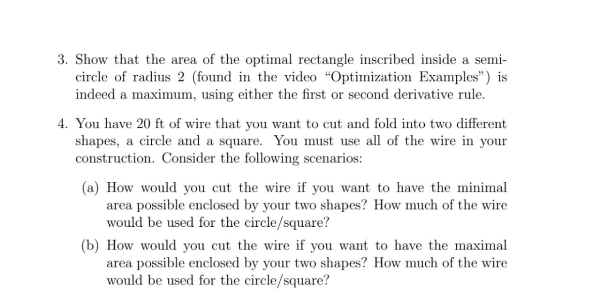 3. Show that the area of the optimal rectangle inscribed inside a semi-
circle of radius 2 (found in the video "Optimization Examples") is
indeed a maximum, using either the first or second derivative rule.
4. You have 20 ft of wire that you want to cut and fold into two different
shapes, a circle and a square. You must use all of the wire in your
construction. Consider the following scenarios:
(a) How would you cut the wire if you want to have the minimal
area possible enclosed by your two shapes? How much of the wire
would be used for the circle/square?
(b) How would you cut the wire if you want to have the maximal
area possible enclosed by your two shapes? How much of the wire
would be used for the circle/square?