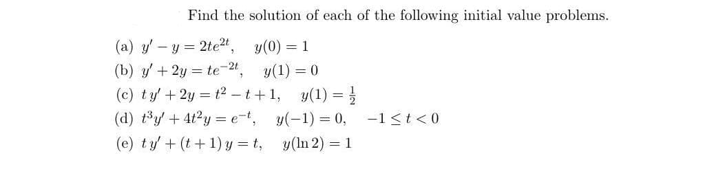 Find the solution of each of the following initial value problems.
y(0) = 1
(a) y' - y = 2te²t,
(b) y' + 2y = te-2t,
(c) ty' + 2y = t²t+1,
(d) t³y + 4t²y = e-t,
(e) ty' + (t+1)y=t,
y(1) = 0
y(1) = //
y(-1) = 0, -1<t<0
y(ln 2) = 1