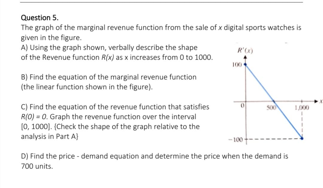 Question 5.
The graph of the marginal revenue function from the sale of x digital sports watches is
given in the figure.
A) Using the graph shown, verbally describe the shape
of the Revenue function R(x) as x increases from 0 to 1000.
R'(x)
100
B) Find the equation of the marginal revenue function
(the linear function shown in the figure).
C) Find the equation of the revenue function that satisfies
R(0) = 0. Graph the revenue function over the interval
[0, 1000]. {Check the shape of the graph relative to the
analysis in Part A}
500
1,000
- 100
D) Find the price - demand equation and determine the price when the demand is
700 units.
