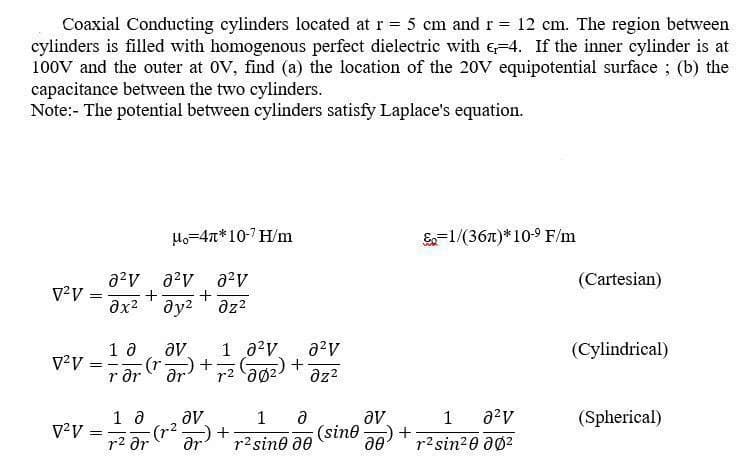 Coaxial Conducting cylinders located at r = 5 cm and r = 12 cm. The region between
cylinders is filled with homogenous perfect dielectric with 4. If the inner cylinder is at
100V and the outer at OV, find (a) the location of the 20V equipotential surface; (b) the
capacitance between the two cylinders.
Note:- The potential between cylinders satisfy Laplace's equation.
V²V
V²V
=
² ² 8²V
+ +
дх2 дуг дz2
10
rər
==
Mo=47*107H/m
av
(r. ər) +
10 av
др
V²V = √² Fr
1 0²
2²v
r²0² + az²
(202)
(r.²
+
1 Ə
r² sine de
(sine
av
o
=1/(36)*10-⁹ F/m
1 a²v
+r²sin²0 Ø²
(Cartesian)
(Cylindrical)
(Spherical)