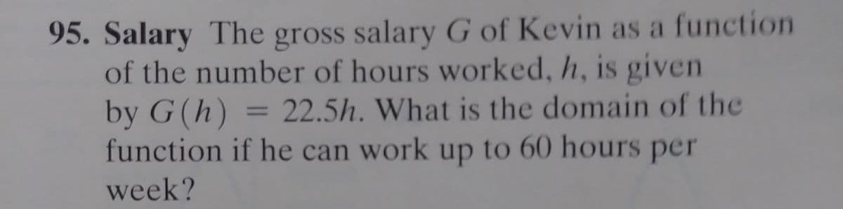 95. Salary The gross salary G of Kevin as a function
of the number of hours worked, h, is given
by G(h)
function if he can work up to 60 hours per
22.5h. What is the domain of the
%3D
week?
