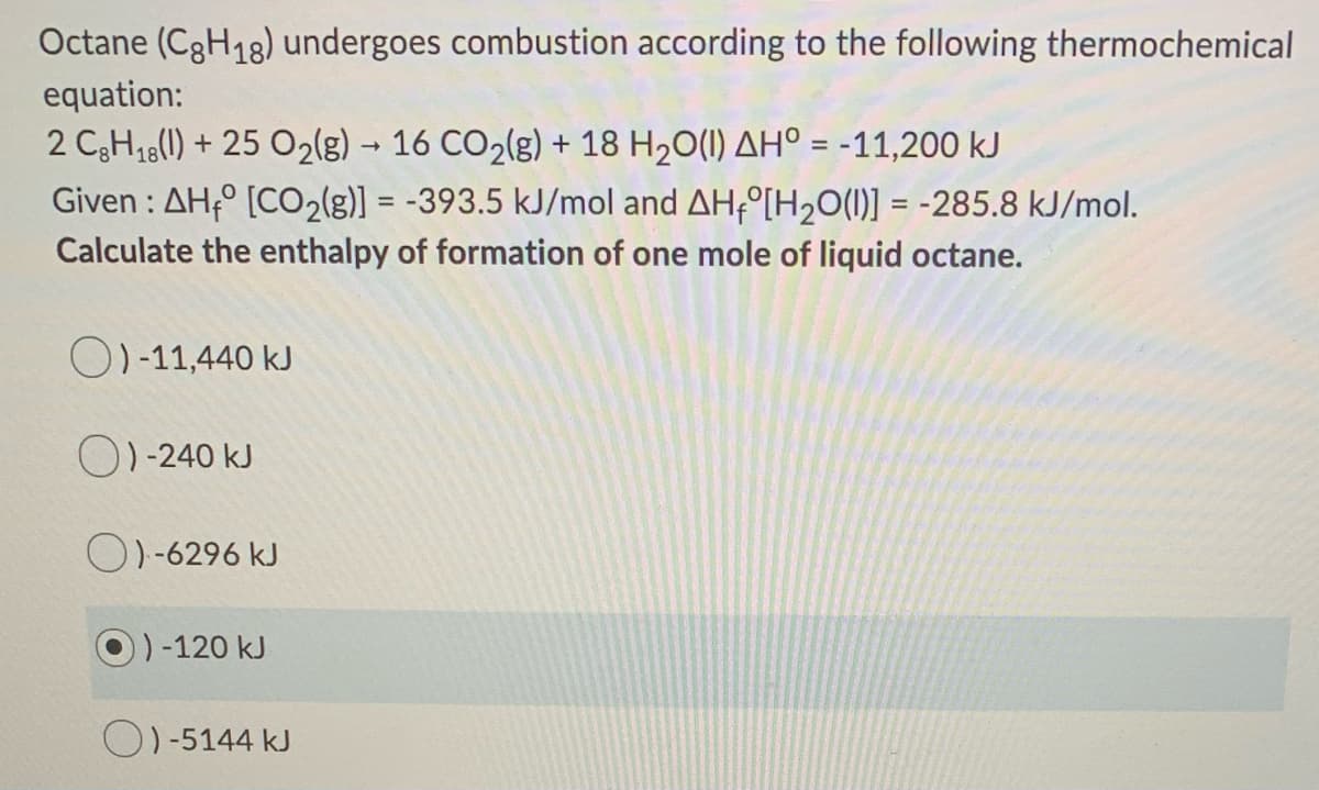Octane (C3H18) undergoes combustion according to the following thermochemical
equation:
2 C3H18(1) + 25 O2(g) → 16 CO2(g) + 18 H20(1) AH° = -11,200 kJ
Given : AH,° [CO2(g)] = -393.5 kJ/mol and AH÷°[H2O(1)] = -285.8 kJ/mol.
Calculate the enthalpy of formation of one mole of liquid octane.
%D
O)-11,440 kJ
O)-240 kJ
O)-6296 kJ
)-120 kJ
O)-5144 kJ
