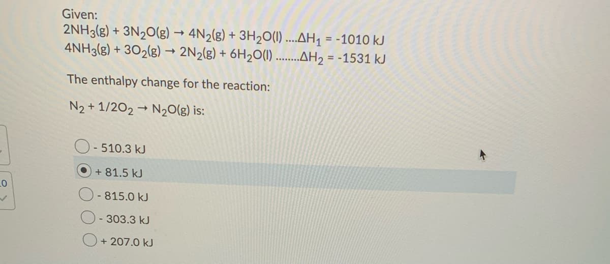 Given:
2NH3(g) + 3N20(g) → 4N2(g) + 3H20(1) ....AH1 = -1010 kJ
4NH3(g) + 302(g) → 2N2(g) + 6H2O(1)......H2 = -1531 kJ
The enthalpy change for the reaction:
N2 + 1/202 → N20(g) is:
- 510.3 kJ
+ 81.5 kJ
-815.0 kJ
- 303.3 kJ
+ 207.0 kJ
