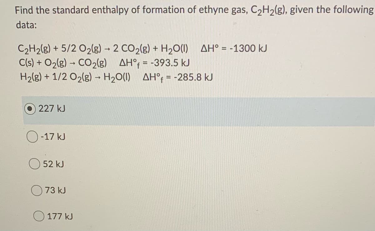 Find the standard enthalpy of formation of ethyne gas, C2H2(g), given the following
data:
C2H2(g) + 5/2 O2(g) - 2 CO2(g) + H20(1) AH° = -1300 kJ
C(s) + O2(g) – CO2(g) AH°; = -393.5 kJ
H2(g) + 1/2 O2(g) - H20(1) AH°; = -285.8 kJ
%3D
O 227 kJ
O -17 kJ
52 kJ
73 kJ
177 kJ
