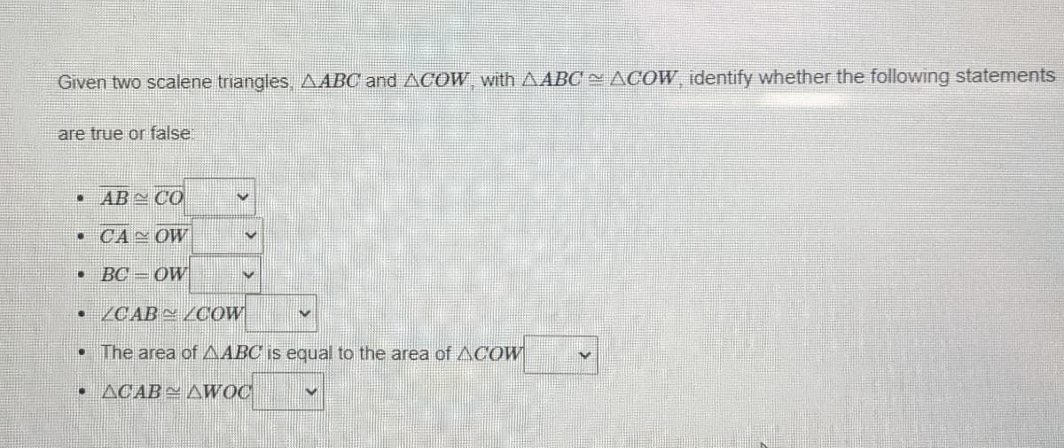 Given two scalene triangles AABC and ACOW with AABC ACOW, identify whether the following statements
are true or false
• AB CO
• CA OW
BC = OW
• /CAB N /COW
• The area of AABC is equal to the area of ACOW
• ACAB AWOC
