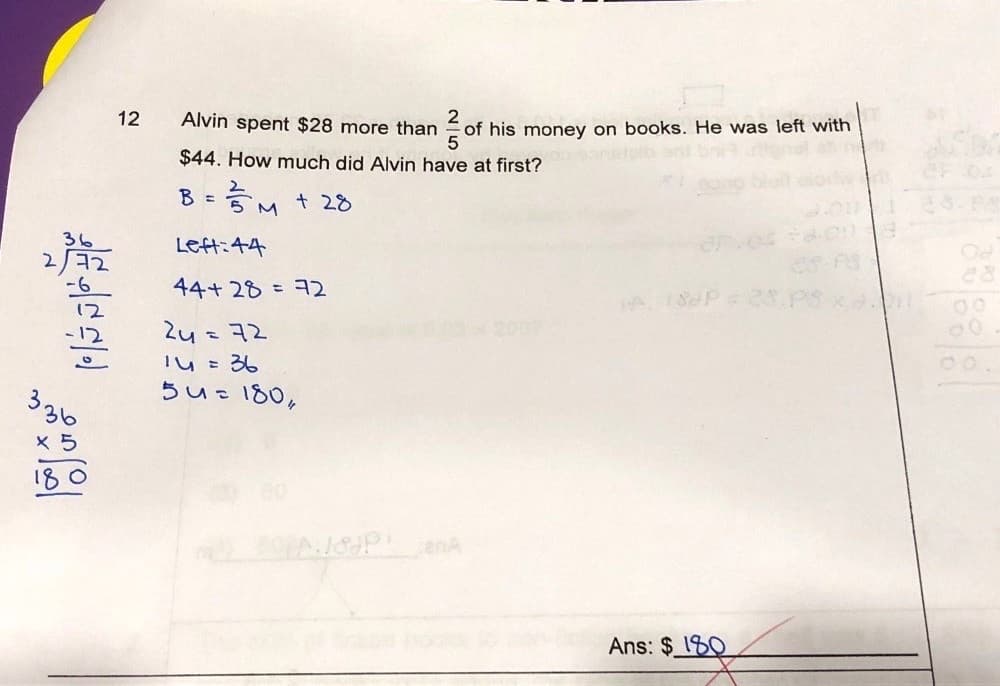 12
Alvin spent $28 more than
of his money on books. He was left with
$44. How much did Alvin have at first?
B = 5 M
+ 28
36
Left:44
44+ 28 = ヨ2
200
Zu =72
I4 = 36
らue180。
%3D
う。
X 5
enA
Ans: $180
