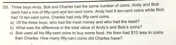 Q5. Three boys Andy, Bob and Charles had the same number of coins. Andy and Bob
each had a mix of fifty-cent and ten-cent coins. Andy had 9 ten-cent coins while Bob
had 15 ten-cent coins. Charles had only fifty-cent coins.
a) Of the three boys, who had the most money and who had the least?
b) What was the difference in the total value of Andy's and Bob's coins?
c) Bob used all his fifty-cent coins to buy some food. He then had $10 less in coins
than Charles. How many fifty-cert coins did Charles have?
