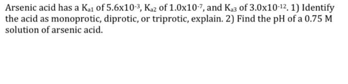 Arsenic acid has a Kai of 5.6x10-3, Kaz of 1.0x10-7, and Ka3 of 3.0x10-12. 1) Identify
the acid as monoprotic, diprotic, or triprotic, explain. 2) Find the pH of a 0.75 M
solution of arsenic acid.
