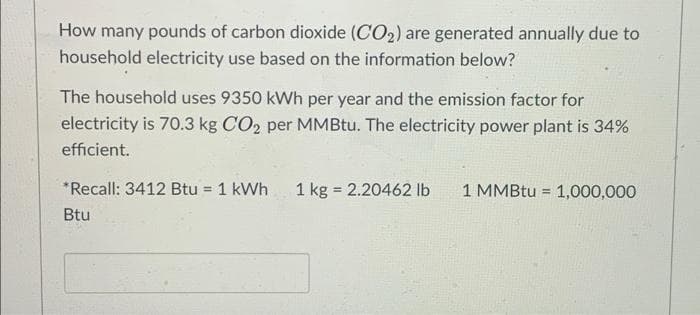 How many pounds of carbon dioxide (CO2) are generated annually due to
household electricity use based on the information below?
The household uses 9350 kWh per year and the emission factor for
electricity is 70.3 kg CO2 per MMBtu. The electricity power plant is 34%
efficient.
*Recall: 3412 Btu = 1 kWh
1 kg = 2.20462 lb
1 MMBtu = 1,000,000
%3D
%3D
Btu
