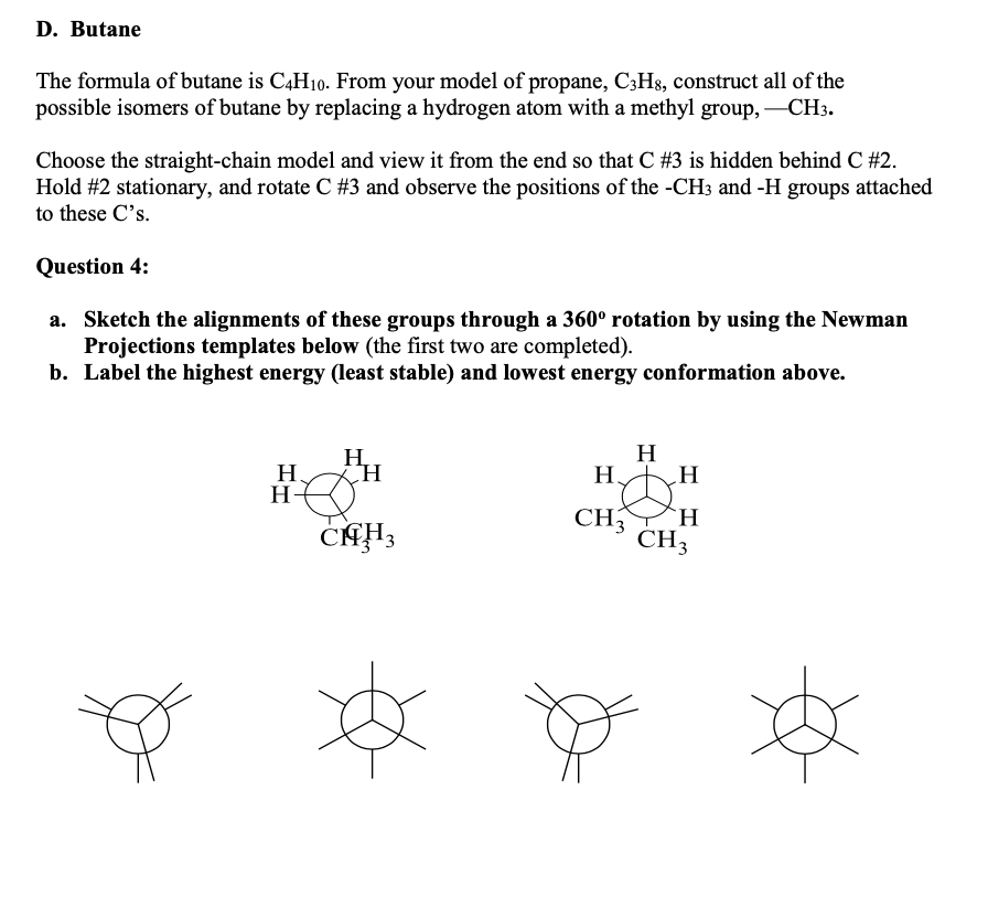 D. Butane
The formula of butane is C,H10. From your model of propane, C;Hs, construct all of the
possible isomers of butane by replacing a hydrogen atom with a methyl group,
Choose the straight-chain model and view it from the end so that C #3 is hidden behind C #2.
Hold #2 stationary, and rotate C #3 and observe the positions of the -CH3 and -H groups attached
to these C's.
Question 4:
a. Sketch the alignments of these groups through a 360° rotation by using the Newman
Projections templates below (the first two are completed).
b. Label the highest energy (least stable) and lowest energy conformation above.
H.
H
H
H
H.
Н.
H-
CH3
H.
CH3
