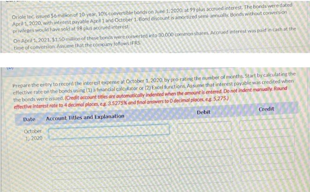 Oriole Inc. issued $6 million of 10-year, 10% convertible bonds on June 1, 2020, at 99 plus accrued interest. The bonds were dated
April 1, 2020, with interest payable April 1 and October 1. Bond discount is amortized semi-annually. Bonds without conversion
privileges would have sold at 98 plus accrued interest,
On April 1, 2021, $1.50 million of these bonds were converted into 30,000 common shares. Accrued interest was paid in cash at the
time of conversion, Assume that the company follows IFRS.
Prepare the entry to record the interest expense at October 1, 2020, by pro-rating the number of months. Start by calculating the
effective rate on the bonds using (1) a financial calculator or (2) Excel functions, Assume that interest payable was credited when
the bonds wereissued. (Credit account titles are automatically indented when the amount is entered. Do not indent manually. Round
effective interest rate to 4 decimal places, eg 3.5275% and final answers to 0 decimal places, eg. 5,275.)
Date
Account Titles and Explanation
Debit
Credit
October
1, 2020
