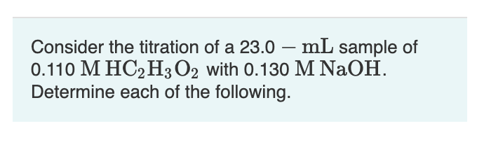 Consider the titration of a 23.0 – mL sample of
0.110 M HC2H3O2 with 0.130 M NaOH.
Determine each of the following.
-

