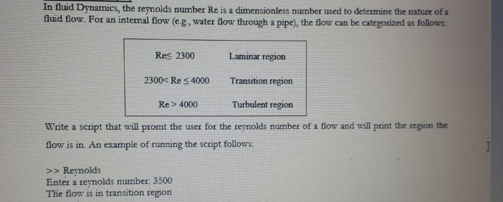 In fluid Dynamics, the reynolds number Re is a dimensionless number used to determine the nature of a
fluid flow. For an internal flow (e.g., water flow through a pipe), the flow can be categorized as follows:
Res 2300
Laminar region
2300< Re s4000
Transition region
Re> 4000
Turbulent region
Write a script that will promt the user for the reynolds number of a flow and will print the region the
flow is in. An example of running the script follows:
>> Reynolds
Enter a reynolds number: 3500
The flow is in transition region
