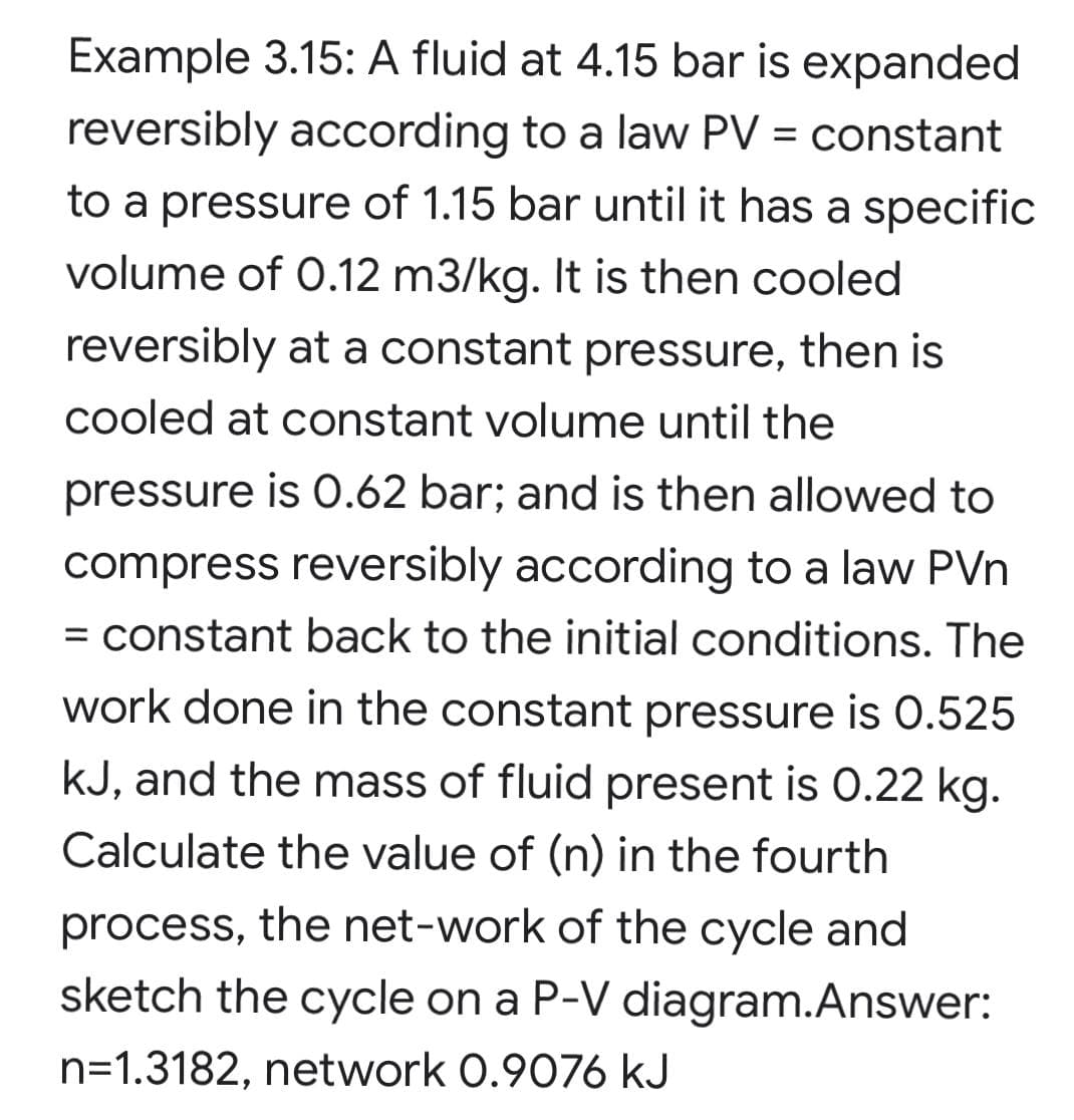 Example 3.15: A fluid at 4.15 bar is expanded
reversibly according to a law PV = constant
to a pressure of 1.15 bar until it has a specific
volume of 0.12 m3/kg. It is then cooled
reversibly at a constant pressure, then is
cooled at constant volume until the
pressure is O.62 bar; and is then allowed to
compress reversibly according to a law PVn
= constant back to the initial conditions. The
work done in the constant pressure is 0.525
kJ, and the mass of fluid present is 0.22 kg.
Calculate the value of (n) in the fourth
process, the net-work of the cycle and
sketch the cycle on a P-V diagram.Answer:
n=1.3182, network 0.9076 kJ
