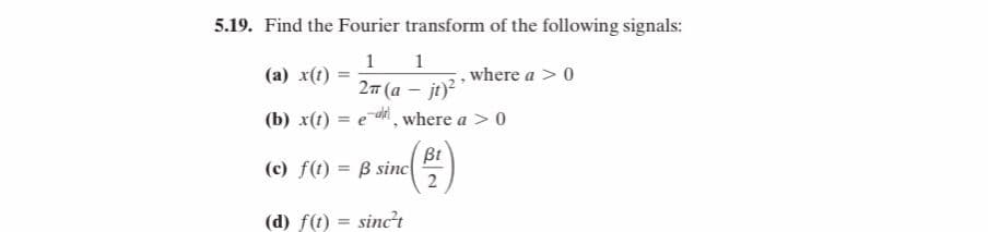 5.19. Find the Fourier transform of the following signals:
1
(a) x(t)
1
where a >0
27 (a – jt)
(b) x(t) = e d, where a > 0
Bt
(c) f(t) = B sinc
(d) f(1) = sinc't
