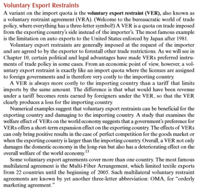 Voluntary Export Restraints
A variant on the import quota is the voluntary export restraint (VER), also known as
a voluntary restraint agreement (VRA). (Welcome to the bureaucratic world of trade
policy, where everything has a three-letter symbol!) A VER is a quota on trade imposed
from the exporting country's side instead of the importer's. The most famous example
is the limitation on auto exports to the United States enforced by Japan after 1981.
Voluntary export restraints are generally imposed at the request of the importer
and are agreed to by the exporter to forestall other trade restrictions. As we will see in
Chapter 10, certain political and legal advantages have made VERS preferred instru-
ments of trade policy in some cases. From an economic point of view, however, a vol-
untary export restraint is exactly like an import quota where the licenses are assigned
to foreign governments and is therefore very costly to the importing country.
A VER is always more costly to the importing country than a tariff that limits
imports by the same amount. The difference is that what would have been revenue
under a tariff becomes rents earned by foreigners under the VER, so that the VER
clearly produces a loss for the importing country.
Numerical examples suggest that voluntary export restraints can be beneficial for the
exporting country and damaging to the importing country. A study that examines the
welfare effect of VERS on the world economy suggests that a government's preference for
VERS offers a short-term expansion effect on the exporting country. The effects of VERS
can only bring positive results in the case of perfect competition for the goods market or
when the exporting country is larger than the importing country. Overall, a VER not only
damages the domestic economy in the long-run but also has a deteriorating effect on the
overall welfare of the world economy.13
Some voluntary export agreements cover more than one country. The most famous
multilateral agreement is the Multi-Fiber Arrangement, which limited textile exports
from 22 countries until the beginning of 2005. Such multilateral voluntary restraint
agreements are known by yet another three-letter abbreviation: OMA, for "orderly
marketing agreement."
