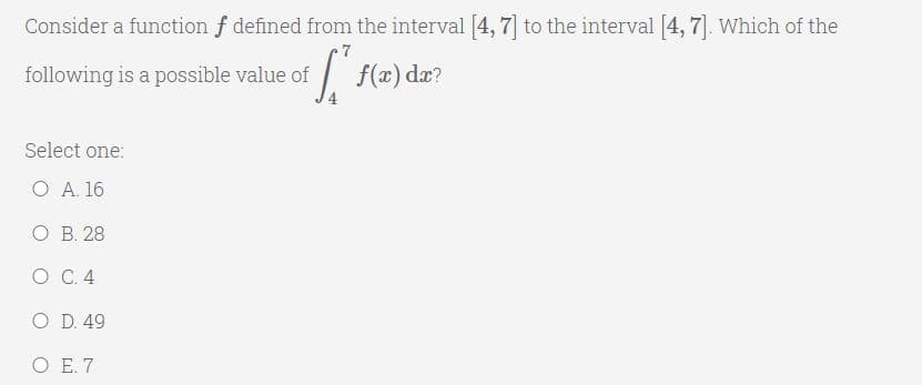 Consider a function f defined from the interval [4, 7] to the interval [4, 7]. Which of the
7
following is a possible value of
f(x) dæ?
Select one:
Ο Α 16
ОВ. 28
O C. 4
O D. 49
ОЕ7
