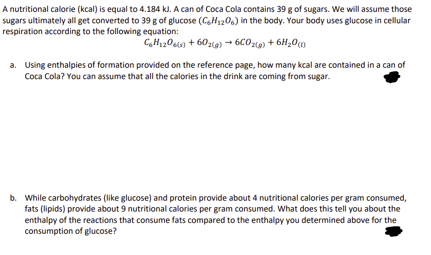 A nutritional calorie (kcal) is equal to 4.184 kJ. A can of Coca Cola contains 39 g of sugars. We will assume those
sugars ultimately all get converted to 39 g of glucose (C6H12O6) in the body. Your body uses glucose in cellular
respiration according to the following equation:
C6H12O6(s) + 602(g) → 6CO2(g) + 6H₂O (1)
a. Using enthalpies of formation provided on the reference page, how many kcal are contained in a can of
Coca Cola? You can assume that all the calories in the drink are coming from sugar.
b. While carbohydrates (like glucose) and protein provide about 4 nutritional calories per gram consumed,
fats (lipids) provide about 9 nutritional calories per gram consumed. What does this tell you about the
enthalpy of the reactions that consume fats compared to the enthalpy you determined above for the
consumption of glucose?