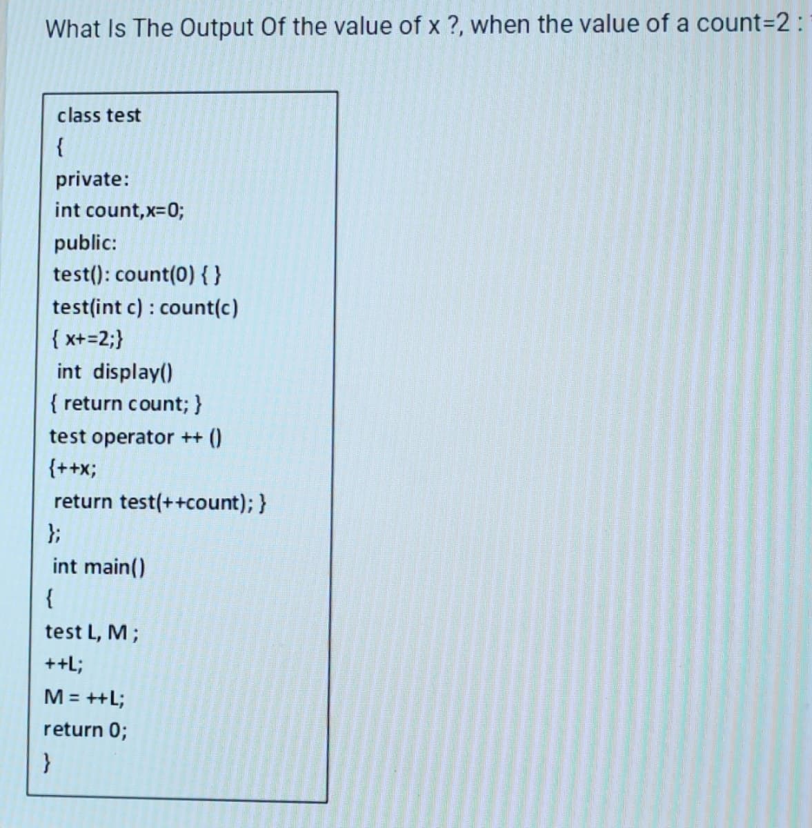 What Is The Output Of the value of x ?, when the value of a count=2:
class test
{
private:
int count,x=0;
public:
test(): count(0) { }
test(int c): count(c)
{ x+=2;}
int display()
{ return count; }
test operator ++ ()
{++X;
return test(++count); }
};
int main()
{
test L, M ;
++L;
M = ++L;
return 0;
}