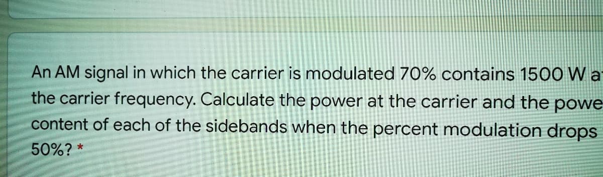 An AM signal in which the carrier is modulated 70% contains 1500 W a
the carrier frequency. Calculate the power at the carrier and the powe
content of each of the sidebands when the percent modulation drops
50%? *
