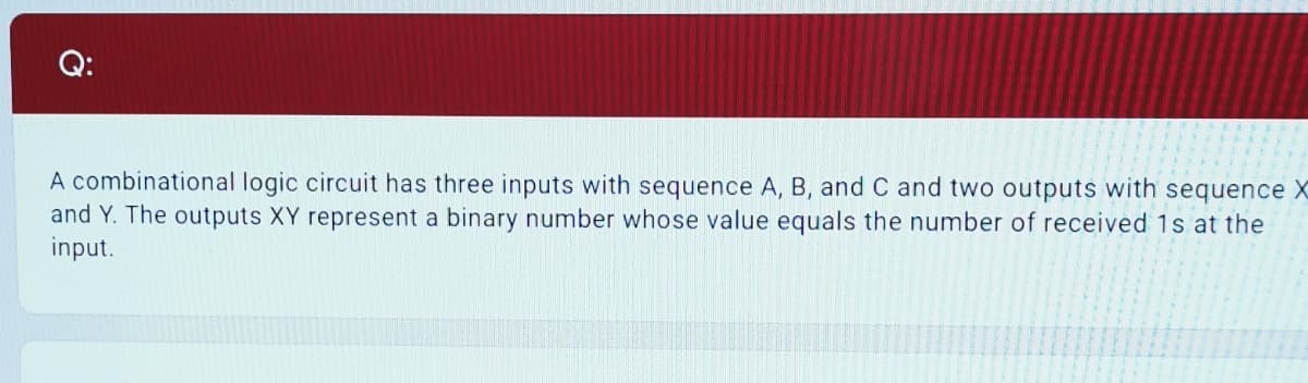 Q:
A combinational logic circuit has three inputs with sequence A, B, and C and two outputs with sequence X
and Y. The outputs XY represent a binary number whose value equals the number of received 1s at the
input.