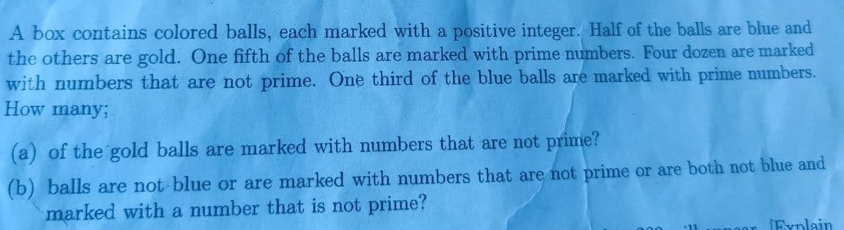 A box contains colored balls, each marked with a positive integer. Half of the balls are blue and
the others are gold. One fifth of the balls are marked with prime numbers. Four dozen are marked
with numbers that are not prime. One third of the blue balls are marked with prime numbers.
How many;
(a) of the gold balls are marked with numbers that are not prime?
(b) balls are not-blue or are marked with numbers that are not prime or are both not blue and
marked with a number that is not prime?
$11
[Explain