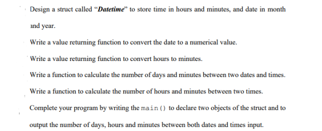 Design a struct called “Datetime" to store time in hours and minutes, and date in month
and year.
Write a value returning function to convert the date to a numerical value.
'Write a value returning function to convert hours to minutes.
Write a function to calculate the number of days and minutes between two dates and times.
- of
Write a function to calculate the number of hours and minutes between two times.
Complete your program by writing the main() to declare two objects of the struct and to
output the number of days, hours and minutes between both dates and times input.
