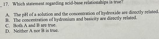 17. Which statement regarding acid-base relationships is true?
A. The pH of a solution and the concentration of hydroxide are directly related..
B. The concentration of hydronium and basicity are directly related.
C. Both A and B are true.
D. Neither A nor B is true.