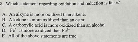 8. Which statement regarding oxidation and reduction is false?
A. An alkyne is more oxidized than alkene.
B. A ketone is more oxidized than an ester
C. A carboxylic acid is more oxidized than an alcohol
D. Fe³+ is more oxidized than Fe²+
E. All of the above statements are true.