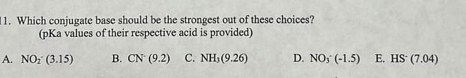 11. Which conjugate base should be the strongest out of these choices?
(pKa values of their respective acid is provided)
A. NO₂ (3.15)
B. CN (9.2)
C. NH3 (9.26)
D. NO3 (-1.5)
E. HS (7.04)