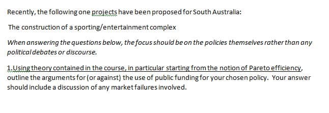 Recently, the following one projects have been proposed for South Australia:
The construction of a sporting/entertainment complex
When answering the questions below, the focus should be on the policies themselves rather than any
political debates or discourse.
1.Using theory contained in the course, in particular starting from the notion of Pareto efficiency,
outline the arguments for (or against) the use of public funding for your chosen policy. Your answer
should include a discussion of any market failures involved.
