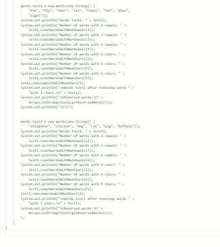 Words test2- new words(new String[] {
"fun", "fly", "four", "six", "times", "ten", "plus",
"eight"));
System.out.println("Words test2:+test2);
System.out.println("Number of words with 2 vowels: +
(2));
System.out.println("Number of words with 3 vowels: +
test2.countWordswithNumVowels (3));
System.out.println("Number of words with 4 vowels: *+
test2.countWordswithNumVowels (4));
test2.countWordswithNumVowels
System.out.println("Number of words with 2 chars: "+
test2.countwordskithNunChars (2));
System.out.println("Number of words with 4 chars: "+
test2.countWordswithNunChars (4));
System.out.println("Number of words with 5 chars: "
test2.countWordswithNunChars (5));
test2.removekordsWithNumChars (3);
System.out.println("\nwords test2 after removing words " +
with 3 chars:\"+test2);
System.out.println("\nReversed words: \n" +
System.out.println("\n\n");
Arrays.tostring(test2.getReversedwords()));
Words test3-new words(new String[] {
"alligator", "chicken", "dog", "cat", "pig", "buffalo"));
System.out.println("Words test3:+test);
System.out.println("Number of words with 2 vowels:+
test3.countWordswithNuVowels (2));
System.out.println("Number of words with 3 vowels: +
test3.countWordswithNumVowels (3));
System.out.println("Number of words with 4 vowels: +
test3.countwordswithNueVowels (4));
System.out.println("Number of words with 2 chars: "
test3.countWordswithChars (2));
System.out.println("Number of words with 4
test3.countWordswithNunChars (4));
System.out.println("Number of words with 9 chars:+
test3.countWordswithNunChars (9));
"/
chars: "+
test3.removebordswithusChars (3);
System.out.println("\nWords test3 after removing words " +
"with 3 chars:\n" + test3);
System.out.println("\nReversed words: \n" +
Arrays.tostring(test3.getReversedwords()));