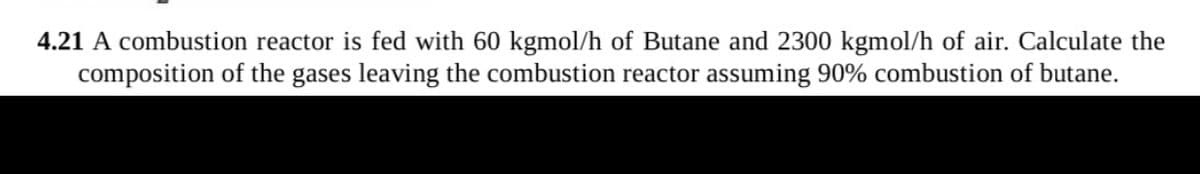 4.21 A combustion reactor is fed with 60 kgmol/h of Butane and 2300 kgmol/h of air. Calculate the
composition of the gases leaving the combustion reactor assuming 90% combustion of butane.
