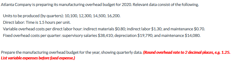 Atlanta Company is preparing its manufacturing overhead budget for 2020. Relevant data consist of the following.
Units to be produced (by quarters): 10,100, 12,300, 14,500, 16,200.
Direct labor: Time is 1.5 hours per unit.
Variable overhead costs per direct labor hour: indirect materials $0.80; indirect labor $1.30; and maintenance $0.70.
Fixed overhead costs per quarter: supervisory salaries $38,410; depreciation $19,790; and maintenance $14,080.
Prepare the manufacturing overhead budget for the year, showing quarterly data. (Round overhead rate to 2 decimal places, eg. 1.25.
List variable expenses before fixed expense.)
