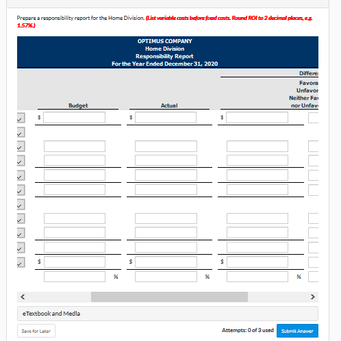 Prepare a responsibility report for the Home Division. (List variable casts before foed csts. Round ROl to 2 decimal places, eg
157K)
OPTIMUS COMPANY
Home Division
Responsibility Report
For the Year Ended December 31, 2020
Differe
Favora
Unfavor
Neither Fa
Budget
Actual
nor Unfav
eTextbook and Medla
Attempts: 0 of 3 used
Submit Anawer
Save for Later
