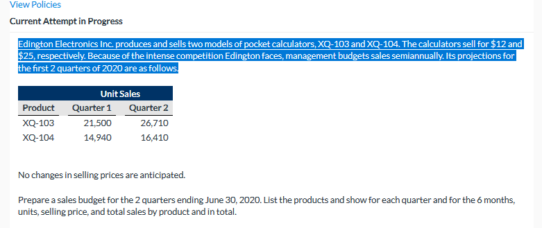 View Policies
Current Attempt in Progress
Edington Electronics Inc. produces and sells two models of pocket calculators, XQ-103 and XQ-104. The calculators sell for $12 and
$25, respectively. Because of the intense competition Edington faces, management budgets sales semiannually. Its projections for
the first 2 quarters of 2020 are as follows.
Unit Sales
Product
Quarter 1
Quarter 2
XQ-103
21,500
26,710
XQ-104
14,940
16,410
No changes in selling prices are anticipated.
Prepare a sales budget for the 2 quarters ending June 30, 2020. List the products and show for each quarter and for the 6 months,
units, selling price, and total sales by product and in total.
