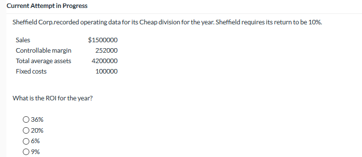 Current Attempt în Progress
Sheffield Corp.recorded operating data for its Cheap division for the year. Sheffield requires its return to be 10%.
Sales
$1500000
Controllable margin
252000
Total average assets
4200000
Fixed costs
100000
What is the ROI for the year?
36%
20%
6%
9%
